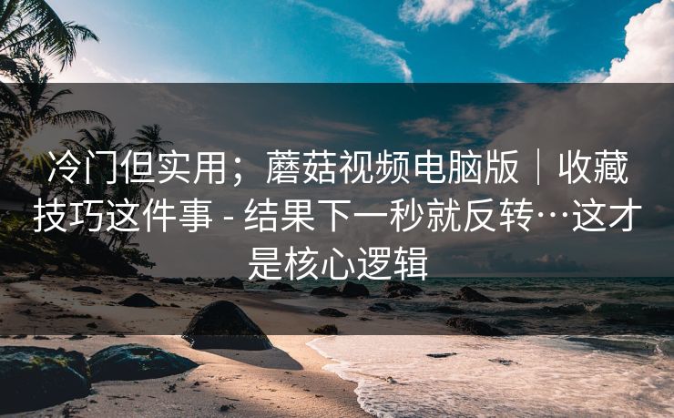 冷门但实用；蘑菇视频电脑版｜收藏技巧这件事 - 结果下一秒就反转…这才是核心逻辑