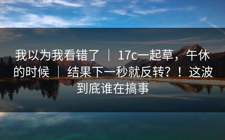我以为我看错了 ｜ 17c一起草，午休的时候 ｜ 结果下一秒就反转？！这波到底谁在搞事