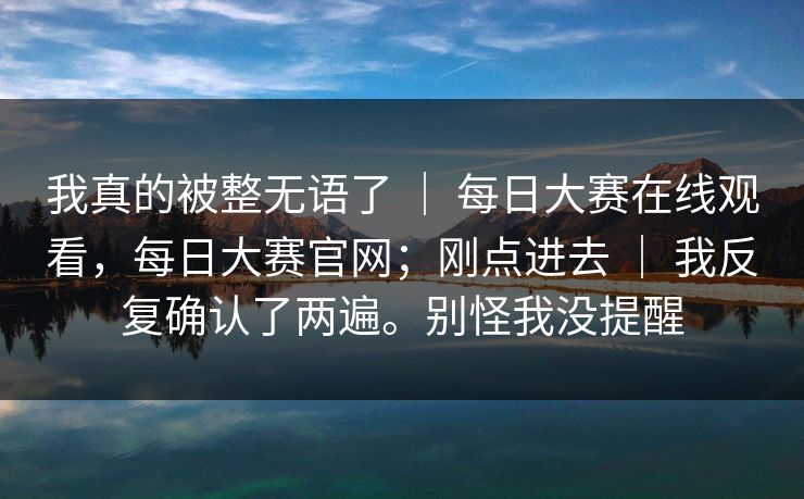我真的被整无语了 ｜ 每日大赛在线观看，每日大赛官网；刚点进去 ｜ 我反复确认了两遍。别怪我没提醒