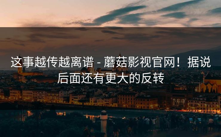 这事越传越离谱 - 蘑菇影视官网！据说后面还有更大的反转