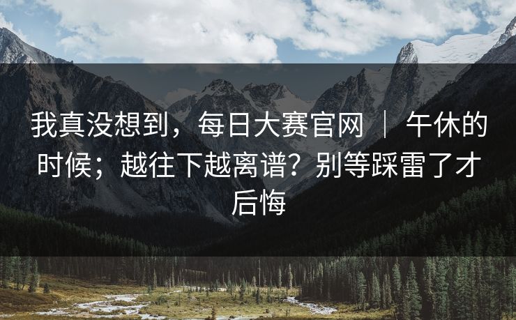 我真没想到，每日大赛官网 ｜ 午休的时候；越往下越离谱？别等踩雷了才后悔