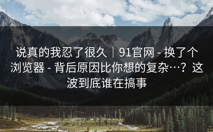 说真的我忍了很久｜91官网 - 换了个浏览器 - 背后原因比你想的复杂…？这波到底谁在搞事
