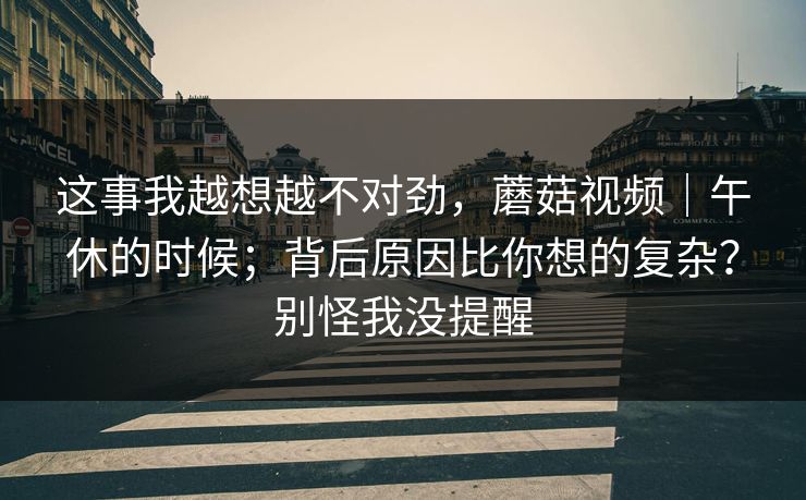 这事我越想越不对劲，蘑菇视频｜午休的时候；背后原因比你想的复杂？别怪我没提醒