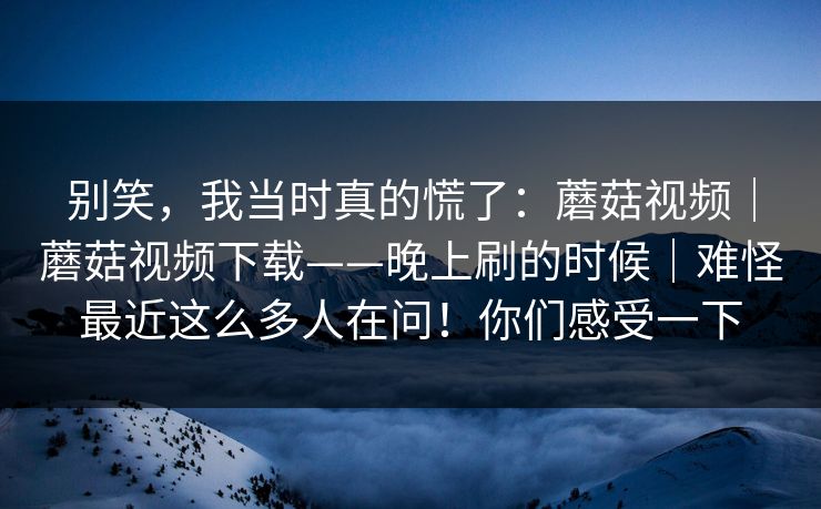 别笑，我当时真的慌了：蘑菇视频｜蘑菇视频下载——晚上刷的时候｜难怪最近这么多人在问！你们感受一下
