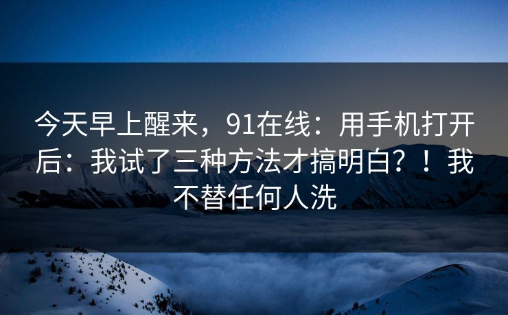 今天早上醒来，91在线：用手机打开后：我试了三种方法才搞明白？！我不替任何人洗