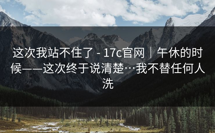 这次我站不住了 - 17c官网｜午休的时候——这次终于说清楚…我不替任何人洗