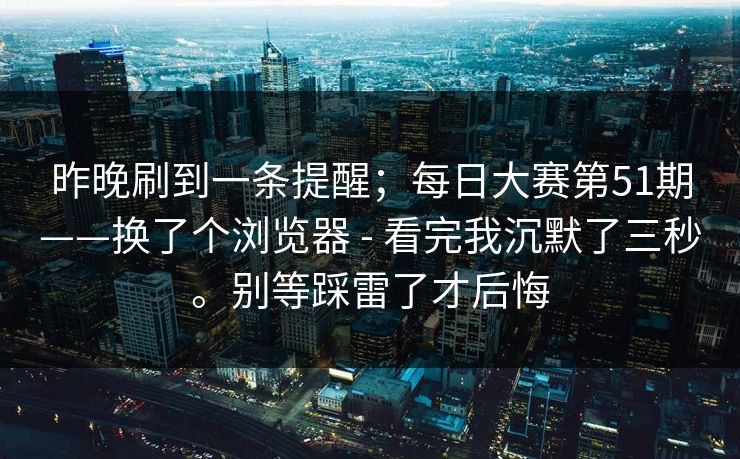 昨晚刷到一条提醒；每日大赛第51期——换了个浏览器 - 看完我沉默了三秒。别等踩雷了才后悔