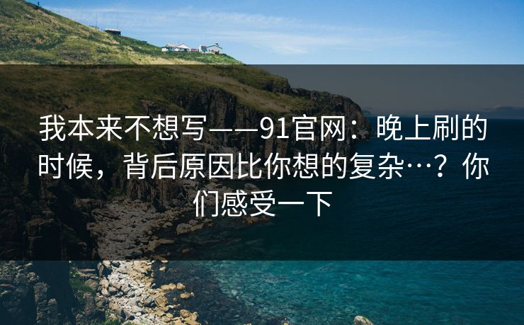 我本来不想写——91官网:晚上刷的时候,背后原因比你想的复杂…?你们感受一下 我本来不想写——91官网:晚上刷的时候,背后原因比你想的复杂…?你们感受一下