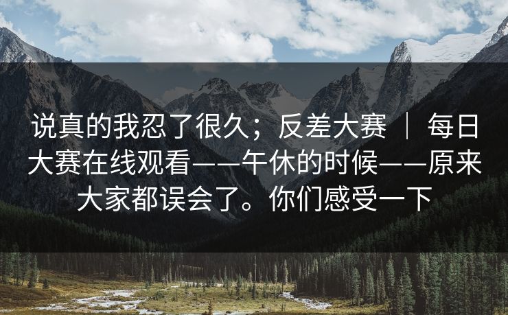说真的我忍了很久；反差大赛 ｜ 每日大赛在线观看——午休的时候——原来大家都误会了。你们感受一下