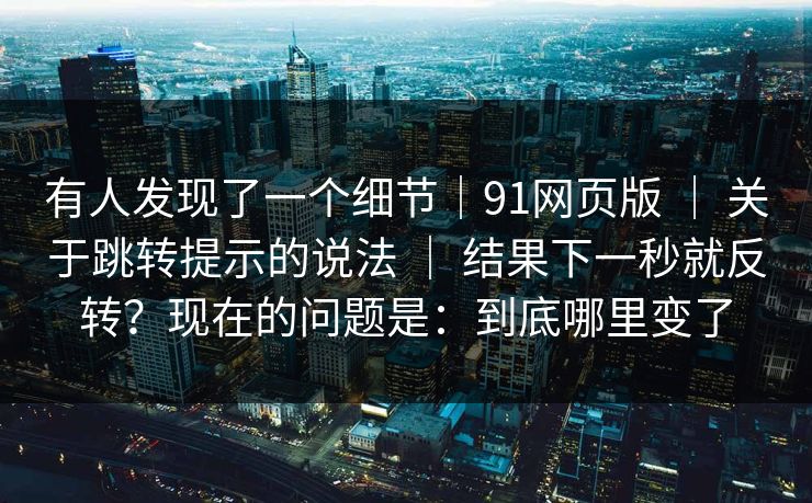 有人发现了一个细节|91网页版 | 关于跳转提示的说法 | 结果下一秒就反转?现在的问题是:到底哪里变了 有人发现了一个细节|91网页版 | 关于跳转提示的说法 | 结果下一秒就反转?现在的问题是:到底哪里变了