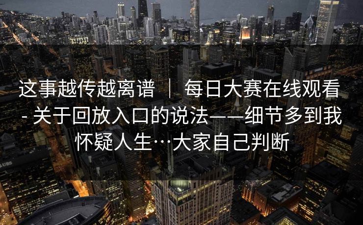 这事越传越离谱 ｜ 每日大赛在线观看 - 关于回放入口的说法——细节多到我怀疑人生…大家自己判断