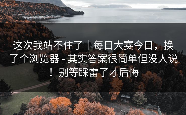这次我站不住了｜每日大赛今日，换了个浏览器 - 其实答案很简单但没人说！别等踩雷了才后悔