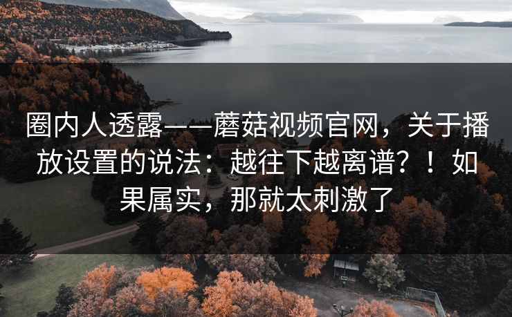 圈内人透露——蘑菇视频官网，关于播放设置的说法：越往下越离谱？！如果属实，那就太刺激了