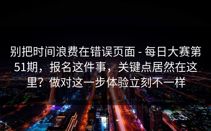 别把时间浪费在错误页面 - 每日大赛第51期，报名这件事，关键点居然在这里？做对这一步体验立刻不一样