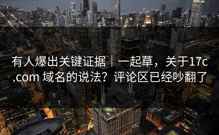 有人爆出关键证据｜一起草，关于17c.com 域名的说法？评论区已经吵翻了