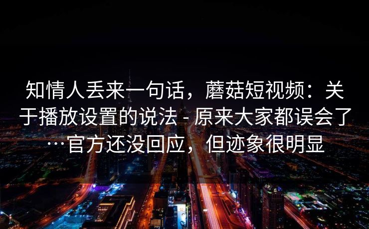 知情人丢来一句话，蘑菇短视频：关于播放设置的说法 - 原来大家都误会了…官方还没回应，但迹象很明显