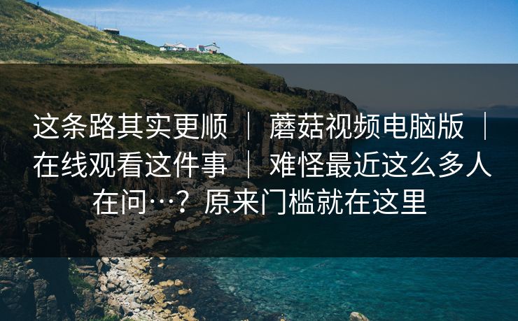 这条路其实更顺 ｜ 蘑菇视频电脑版 ｜ 在线观看这件事 ｜ 难怪最近这么多人在问…？原来门槛就在这里
