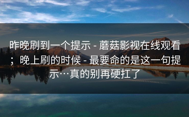 昨晚刷到一个提示 - 蘑菇影视在线观看；晚上刷的时候 - 最要命的是这一句提示…真的别再硬扛了