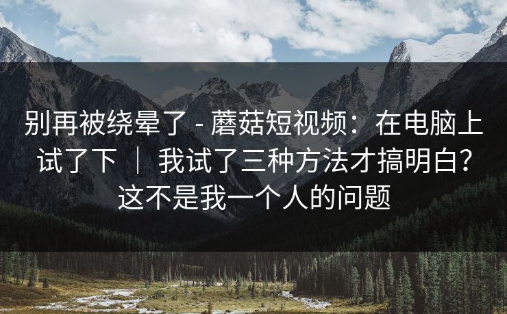 别再被绕晕了 - 蘑菇短视频：在电脑上试了下 ｜ 我试了三种方法才搞明白？这不是我一个人的问题