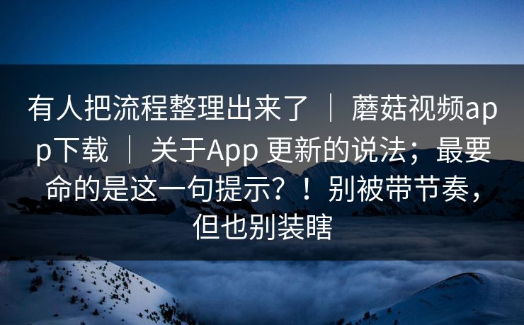 有人把流程整理出来了 | 蘑菇视频app下载 | 关于App 更新的说法;最要命的是这一句提示?!别被带节奏,但也别装瞎 有人把流程整理出来了 | 蘑菇视频app下载 | 关于App 更新的说法;最要命的是这一句提示?!别被带节奏,但也别装瞎