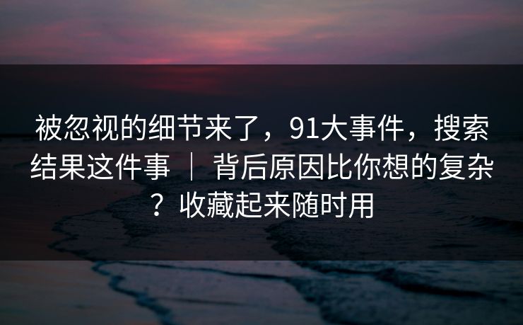 被忽视的细节来了，91大事件，搜索结果这件事 ｜ 背后原因比你想的复杂？收藏起来随时用