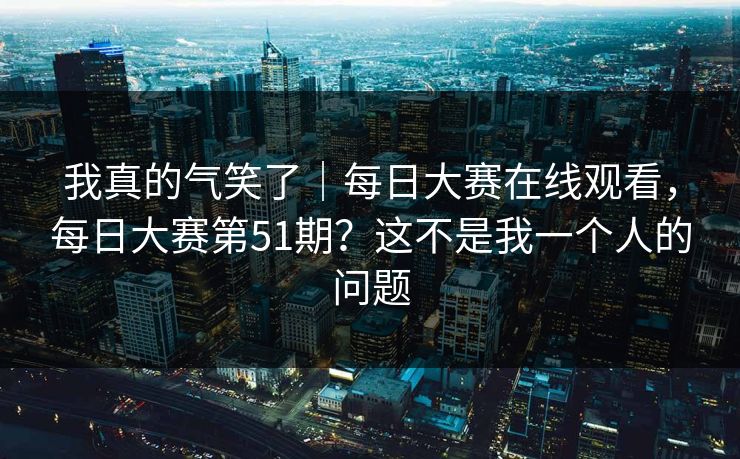 我真的气笑了｜每日大赛在线观看，每日大赛第51期？这不是我一个人的问题
