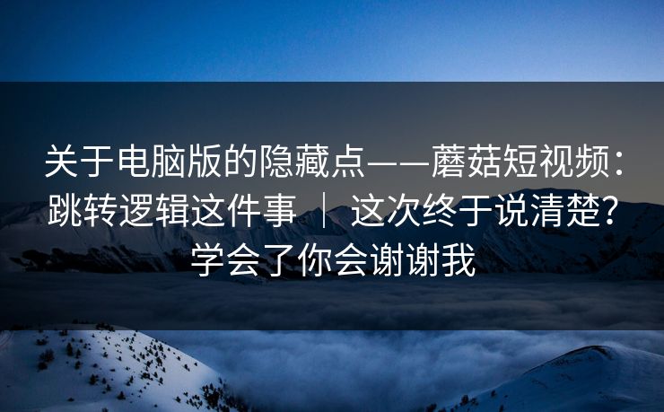 关于电脑版的隐藏点——蘑菇短视频：跳转逻辑这件事 ｜ 这次终于说清楚？学会了你会谢谢我