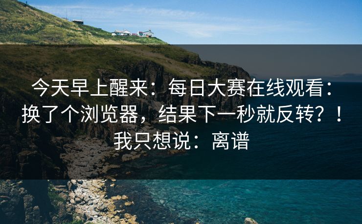 今天早上醒来：每日大赛在线观看：换了个浏览器，结果下一秒就反转？！我只想说：离谱