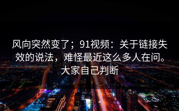 风向突然变了；91视频：关于链接失效的说法，难怪最近这么多人在问。大家自己判断