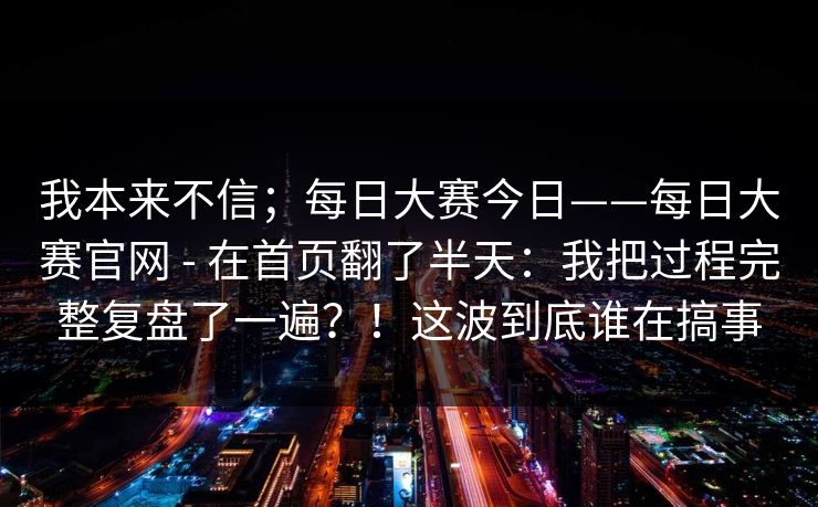 我本来不信；每日大赛今日——每日大赛官网 - 在首页翻了半天：我把过程完整复盘了一遍？！这波到底谁在搞事