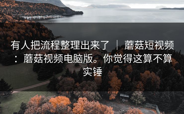 有人把流程整理出来了 ｜ 蘑菇短视频：蘑菇视频电脑版。你觉得这算不算实锤