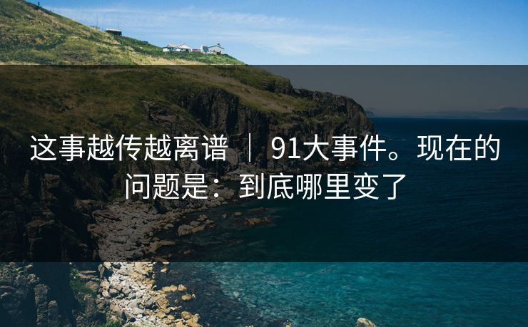 这事越传越离谱 ｜ 91大事件。现在的问题是：到底哪里变了