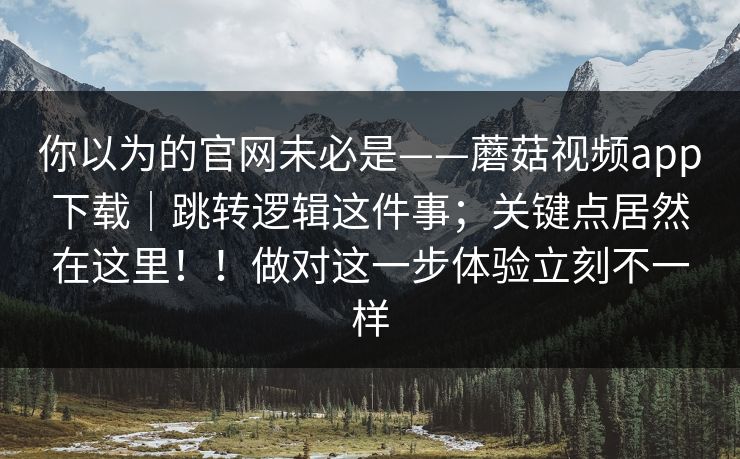 你以为的官网未必是——蘑菇视频app下载｜跳转逻辑这件事；关键点居然在这里！！做对这一步体验立刻不一样