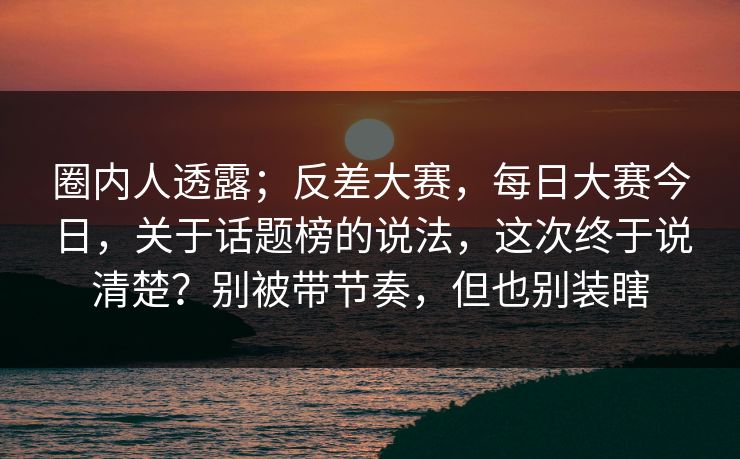圈内人透露;反差大赛,每日大赛今日,关于话题榜的说法,这次终于说清楚?别被带节奏,但也别装瞎 圈内人透露;反差大赛,每日大赛今日,关于话题榜的说法,这次终于说清楚?别被带节奏,但也别装瞎