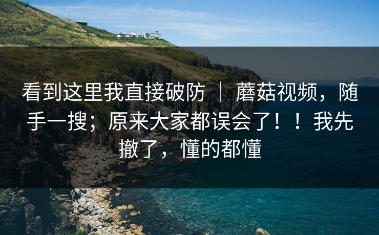看到这里我直接破防 ｜ 蘑菇视频，随手一搜；原来大家都误会了！！我先撤了，懂的都懂