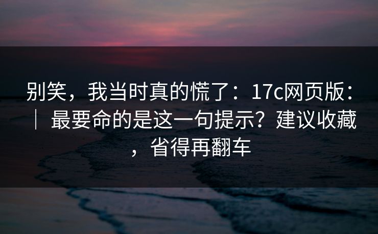 别笑,我当时真的慌了:17c网页版: | 最要命的是这一句提示?建议收藏,省得再翻车 别笑,我当时真的慌了:17c网页版: | 最要命的是这一句提示?建议收藏,省得再翻车