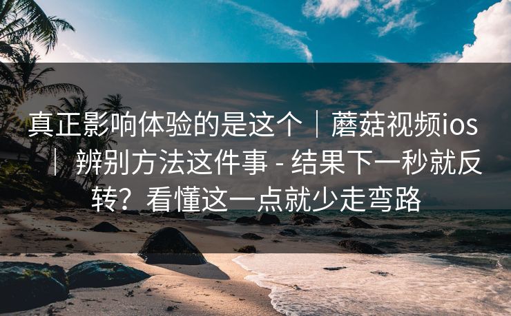 真正影响体验的是这个｜蘑菇视频ios ｜ 辨别方法这件事 - 结果下一秒就反转？看懂这一点就少走弯路