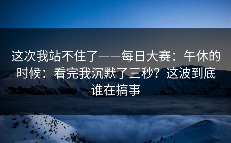 这次我站不住了——每日大赛：午休的时候：看完我沉默了三秒？这波到底谁在搞事