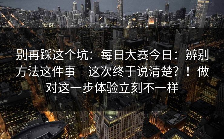 别再踩这个坑：每日大赛今日：辨别方法这件事｜这次终于说清楚？！做对这一步体验立刻不一样