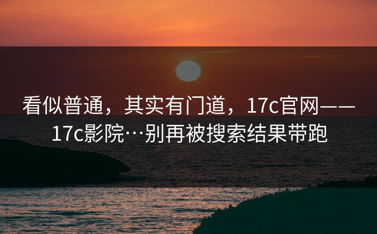 看似普通，其实有门道，17c官网——17c影院…别再被搜索结果带跑