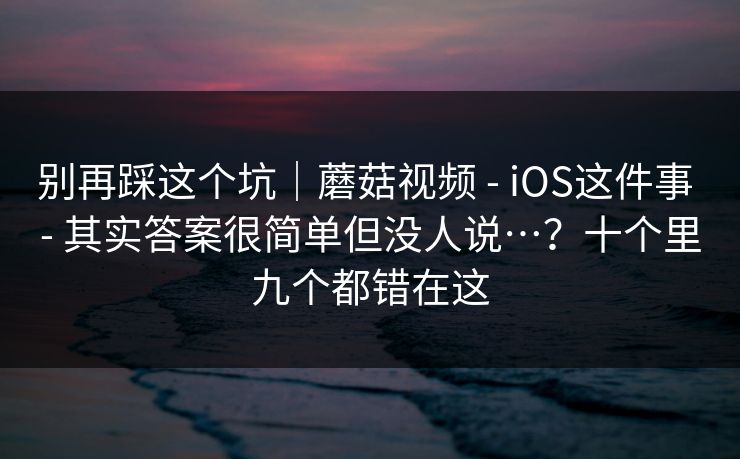 别再踩这个坑｜蘑菇视频 - iOS这件事 - 其实答案很简单但没人说…？十个里九个都错在这