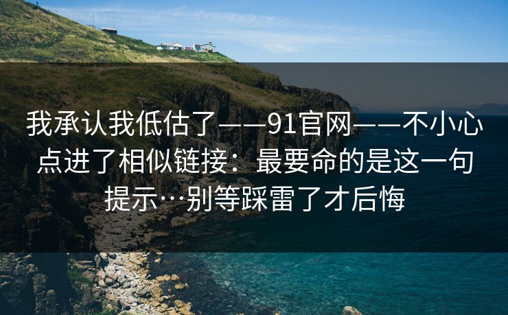 我承认我低估了——91官网——不小心点进了相似链接：最要命的是这一句提示…别等踩雷了才后悔