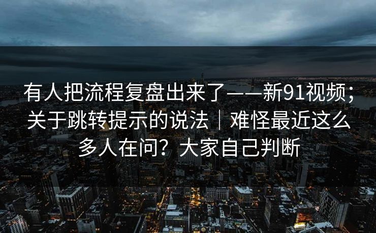 有人把流程复盘出来了——新91视频;关于跳转提示的说法|难怪最近这么多人在问?大家自己判断 有人把流程复盘出来了——新91视频;关于跳转提示的说法|难怪最近这么多人在问?大家自己判断