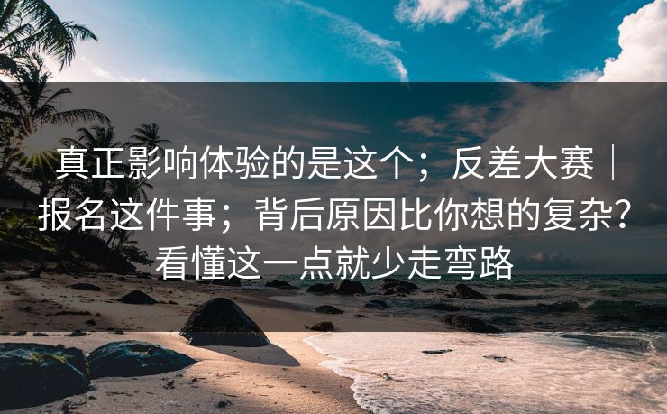 真正影响体验的是这个；反差大赛｜报名这件事；背后原因比你想的复杂？看懂这一点就少走弯路