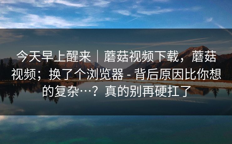 今天早上醒来｜蘑菇视频下载，蘑菇视频；换了个浏览器 - 背后原因比你想的复杂…？真的别再硬扛了