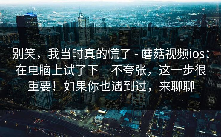 别笑,我当时真的慌了 - 蘑菇视频ios:在电脑上试了下|不夸张,这一步很重要!如果你也遇到过,来聊聊 别笑,我当时真的慌了 - 蘑菇视频ios:在电脑上试了下|不夸张,这一步很重要!如果你也遇到过,来聊聊