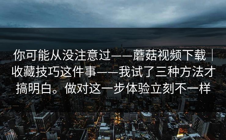 你可能从没注意过——蘑菇视频下载｜收藏技巧这件事——我试了三种方法才搞明白。做对这一步体验立刻不一样
