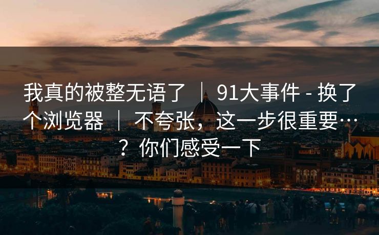我真的被整无语了 | 91大事件 - 换了个浏览器 | 不夸张,这一步很重要…?你们感受一下 我真的被整无语了 | 91大事件 - 换了个浏览器 | 不夸张,这一步很重要…?你们感受一下