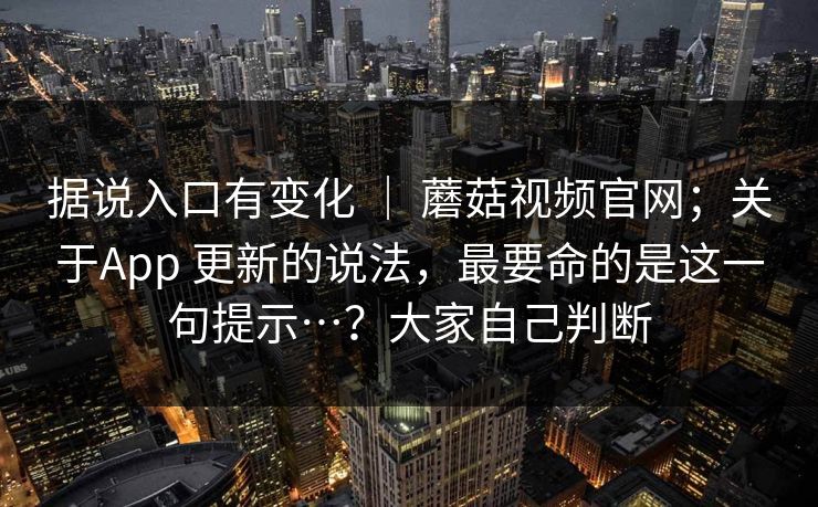 据说入口有变化 ｜ 蘑菇视频官网；关于App 更新的说法，最要命的是这一句提示…？大家自己判断