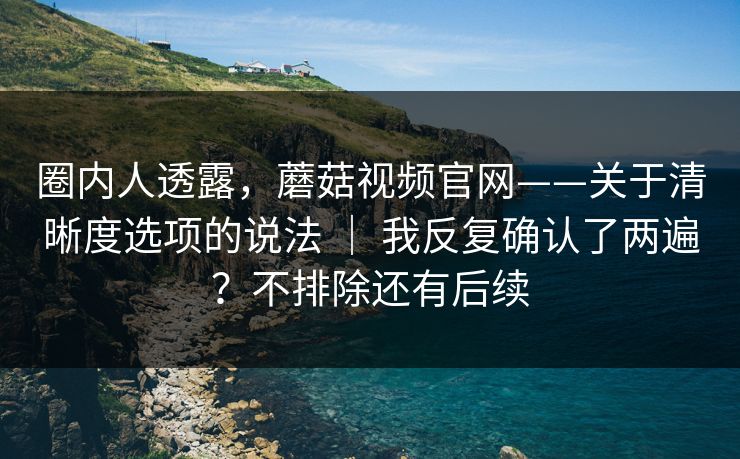 圈内人透露，蘑菇视频官网——关于清晰度选项的说法 ｜ 我反复确认了两遍？不排除还有后续